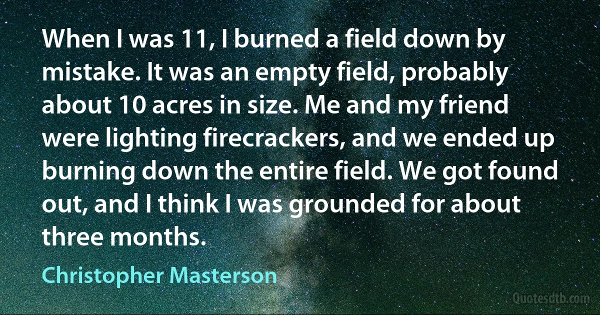 When I was 11, I burned a field down by mistake. It was an empty field, probably about 10 acres in size. Me and my friend were lighting firecrackers, and we ended up burning down the entire field. We got found out, and I think I was grounded for about three months. (Christopher Masterson)