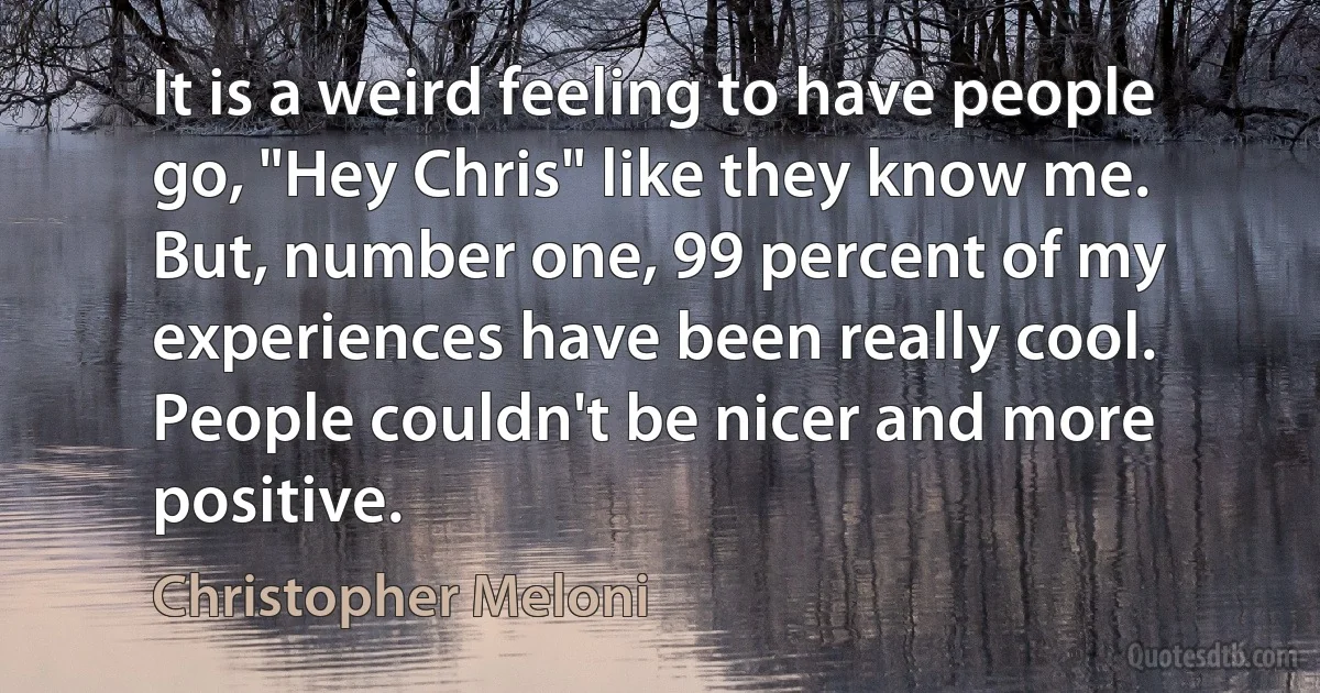 It is a weird feeling to have people go, "Hey Chris" like they know me. But, number one, 99 percent of my experiences have been really cool. People couldn't be nicer and more positive. (Christopher Meloni)