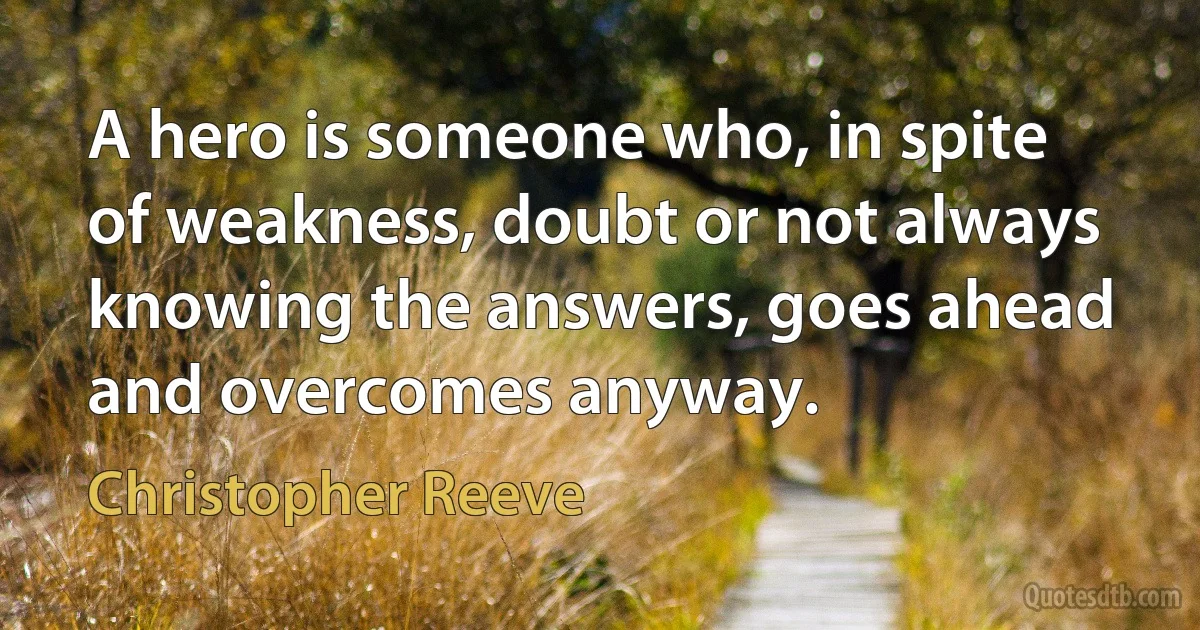 A hero is someone who, in spite of weakness, doubt or not always knowing the answers, goes ahead and overcomes anyway. (Christopher Reeve)