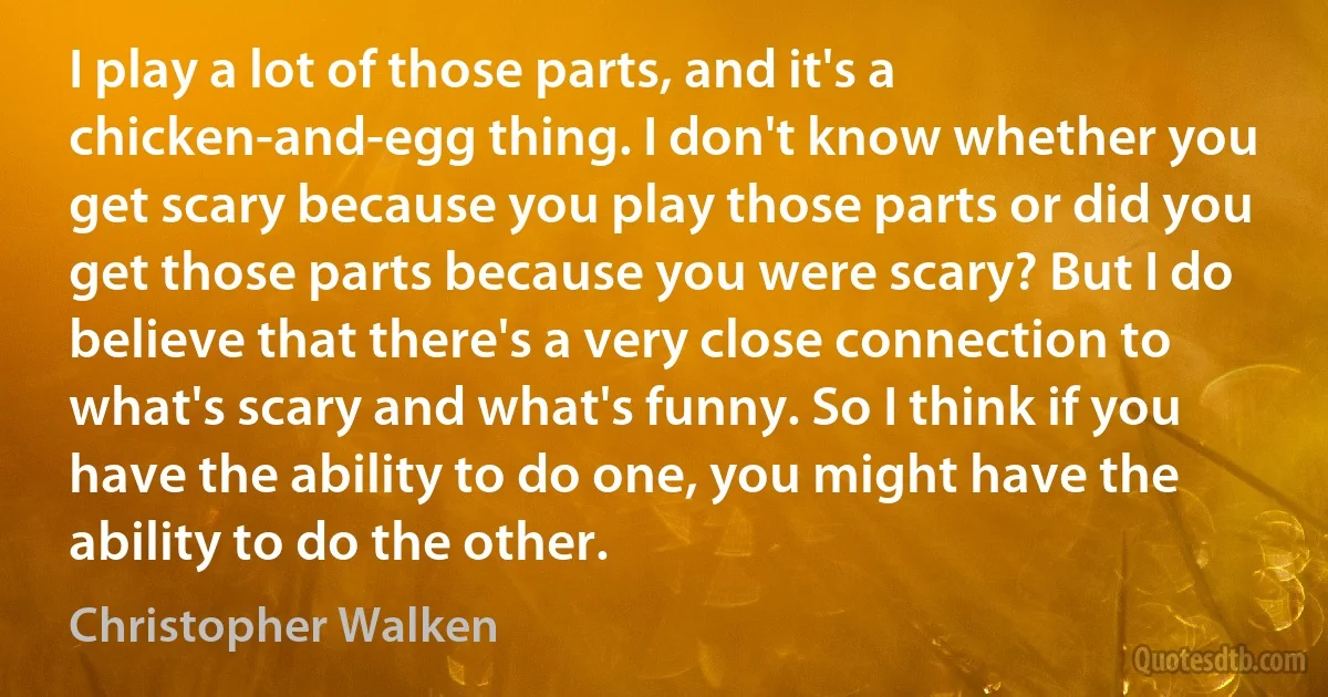 I play a lot of those parts, and it's a chicken-and-egg thing. I don't know whether you get scary because you play those parts or did you get those parts because you were scary? But I do believe that there's a very close connection to what's scary and what's funny. So I think if you have the ability to do one, you might have the ability to do the other. (Christopher Walken)