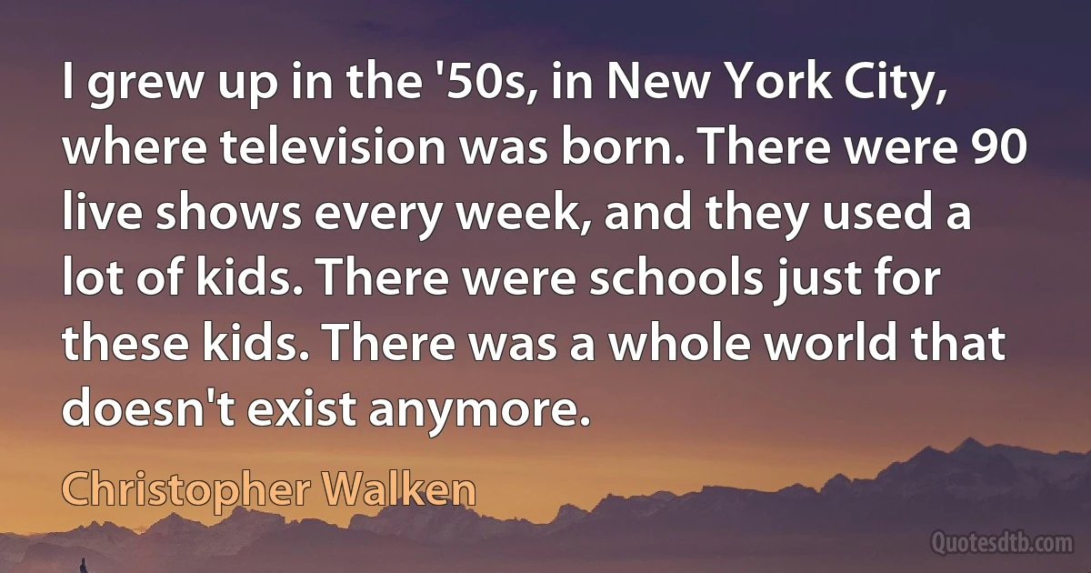 I grew up in the '50s, in New York City, where television was born. There were 90 live shows every week, and they used a lot of kids. There were schools just for these kids. There was a whole world that doesn't exist anymore. (Christopher Walken)