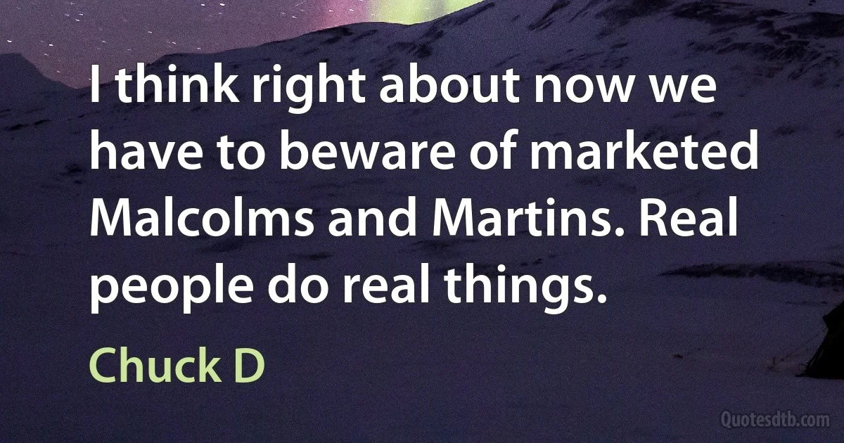 I think right about now we have to beware of marketed Malcolms and Martins. Real people do real things. (Chuck D)