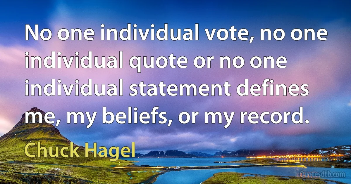 No one individual vote, no one individual quote or no one individual statement defines me, my beliefs, or my record. (Chuck Hagel)