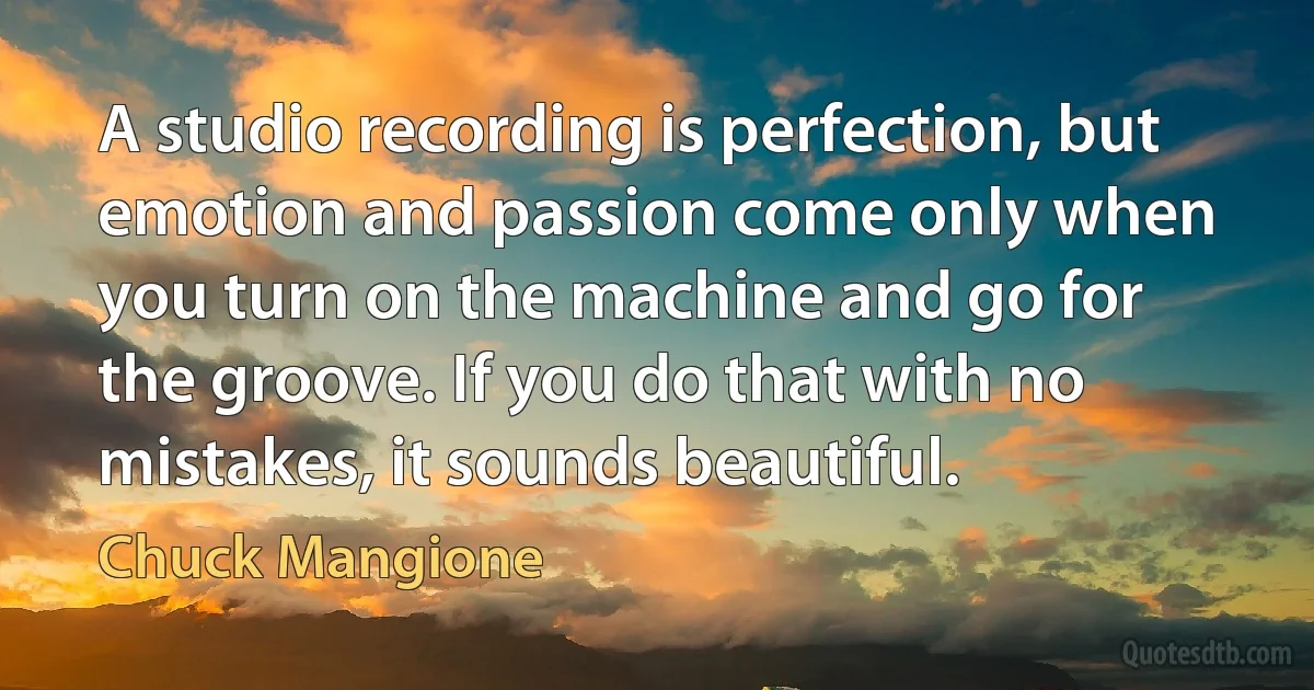 A studio recording is perfection, but emotion and passion come only when you turn on the machine and go for the groove. If you do that with no mistakes, it sounds beautiful. (Chuck Mangione)