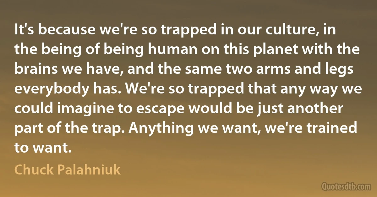 It's because we're so trapped in our culture, in the being of being human on this planet with the brains we have, and the same two arms and legs everybody has. We're so trapped that any way we could imagine to escape would be just another part of the trap. Anything we want, we're trained to want. (Chuck Palahniuk)