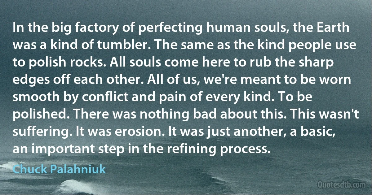 In the big factory of perfecting human souls, the Earth was a kind of tumbler. The same as the kind people use to polish rocks. All souls come here to rub the sharp edges off each other. All of us, we're meant to be worn smooth by conflict and pain of every kind. To be polished. There was nothing bad about this. This wasn't suffering. It was erosion. It was just another, a basic, an important step in the refining process. (Chuck Palahniuk)