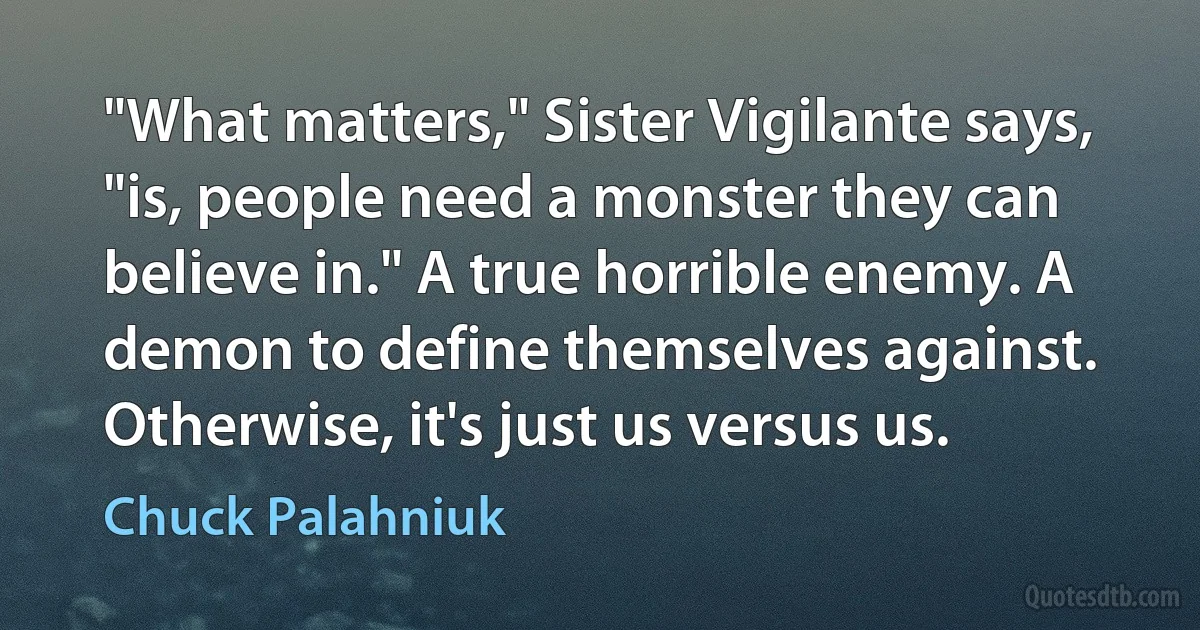 "What matters," Sister Vigilante says, "is, people need a monster they can believe in." A true horrible enemy. A demon to define themselves against. Otherwise, it's just us versus us. (Chuck Palahniuk)