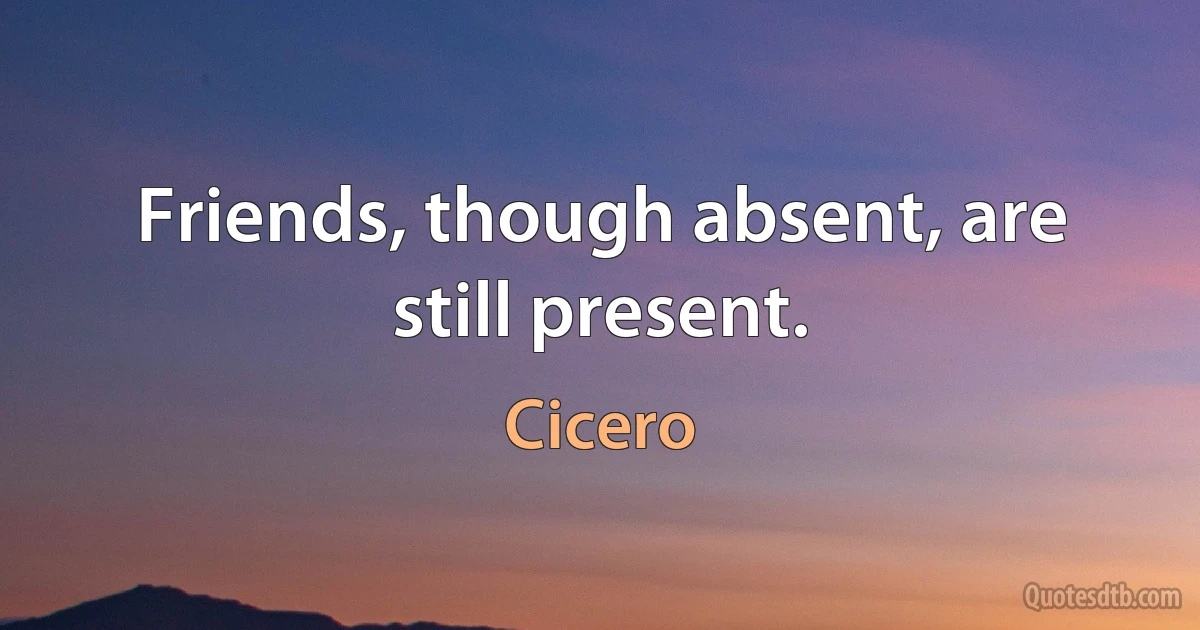 Friends, though absent, are still present. (Cicero)