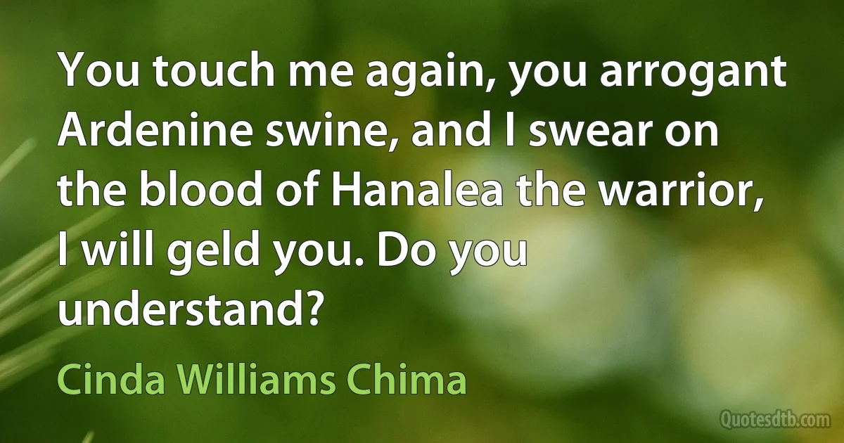 You touch me again, you arrogant Ardenine swine, and I swear on the blood of Hanalea the warrior, I will geld you. Do you understand? (Cinda Williams Chima)