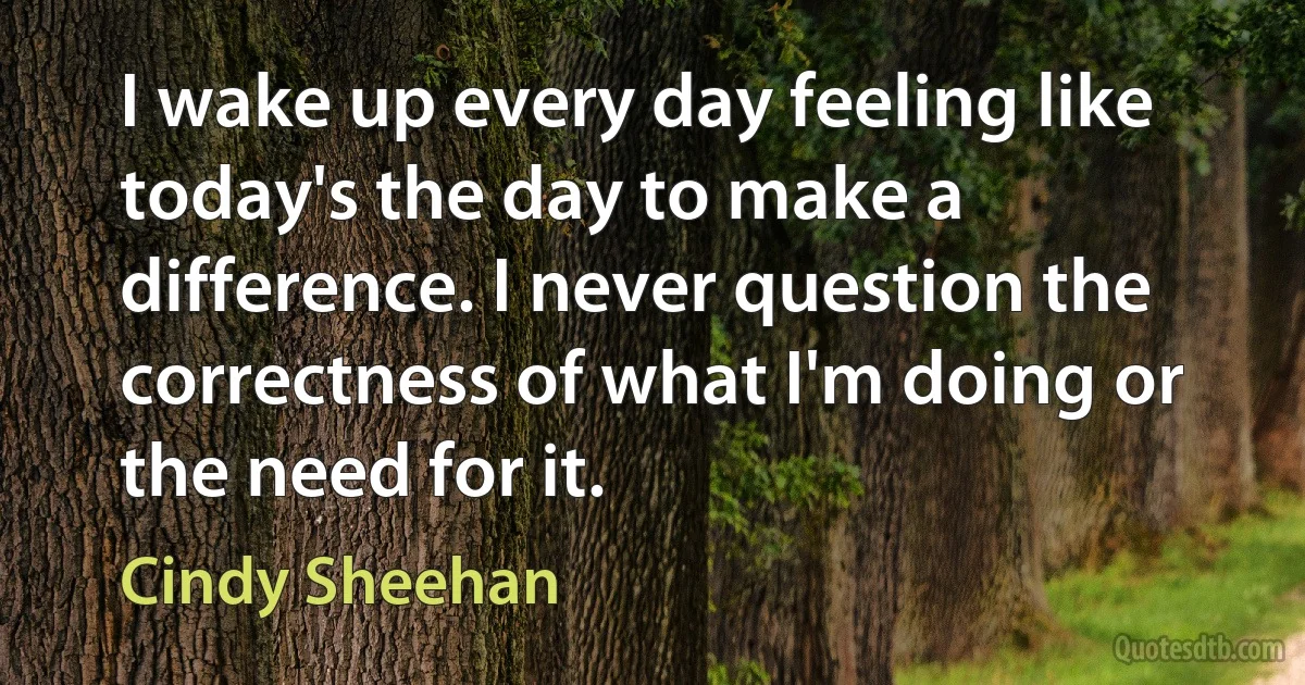 I wake up every day feeling like today's the day to make a difference. I never question the correctness of what I'm doing or the need for it. (Cindy Sheehan)