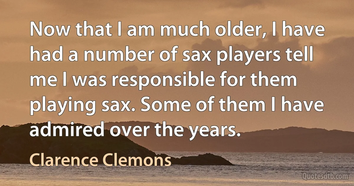 Now that I am much older, I have had a number of sax players tell me I was responsible for them playing sax. Some of them I have admired over the years. (Clarence Clemons)