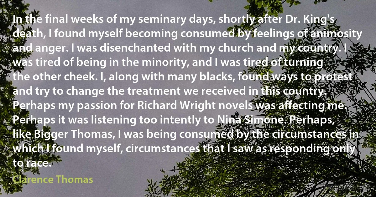 In the final weeks of my seminary days, shortly after Dr. King's death, I found myself becoming consumed by feelings of animosity and anger. I was disenchanted with my church and my country. I was tired of being in the minority, and I was tired of turning the other cheek. I, along with many blacks, found ways to protest and try to change the treatment we received in this country. Perhaps my passion for Richard Wright novels was affecting me. Perhaps it was listening too intently to Nina Simone. Perhaps, like Bigger Thomas, I was being consumed by the circumstances in which I found myself, circumstances that I saw as responding only to race. (Clarence Thomas)