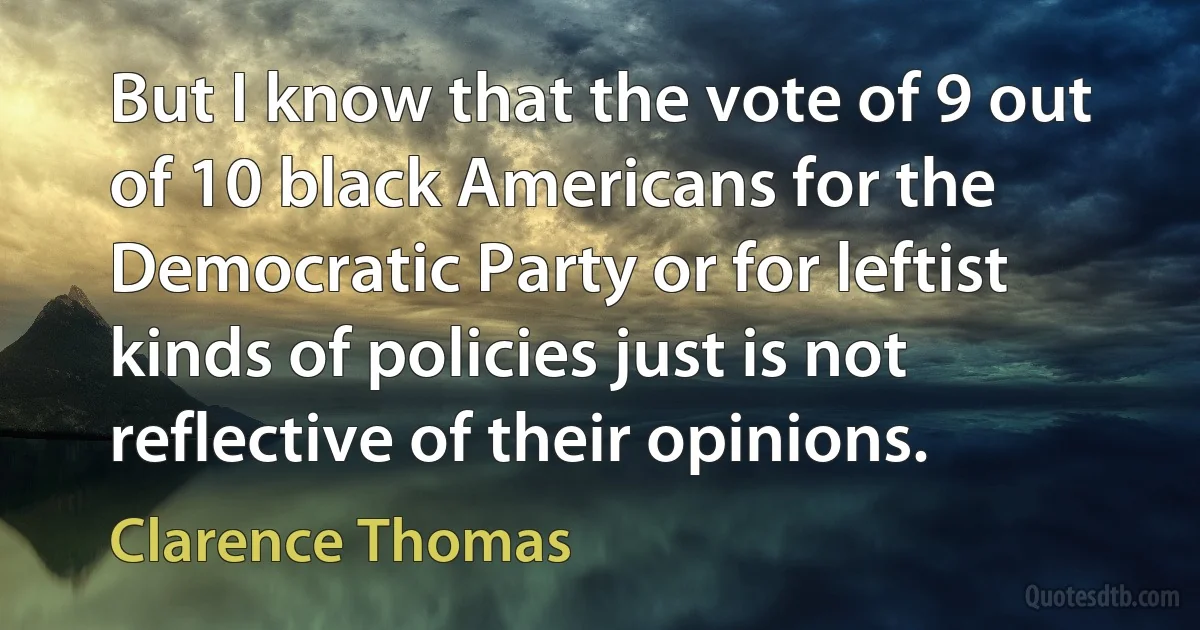 But I know that the vote of 9 out of 10 black Americans for the Democratic Party or for leftist kinds of policies just is not reflective of their opinions. (Clarence Thomas)