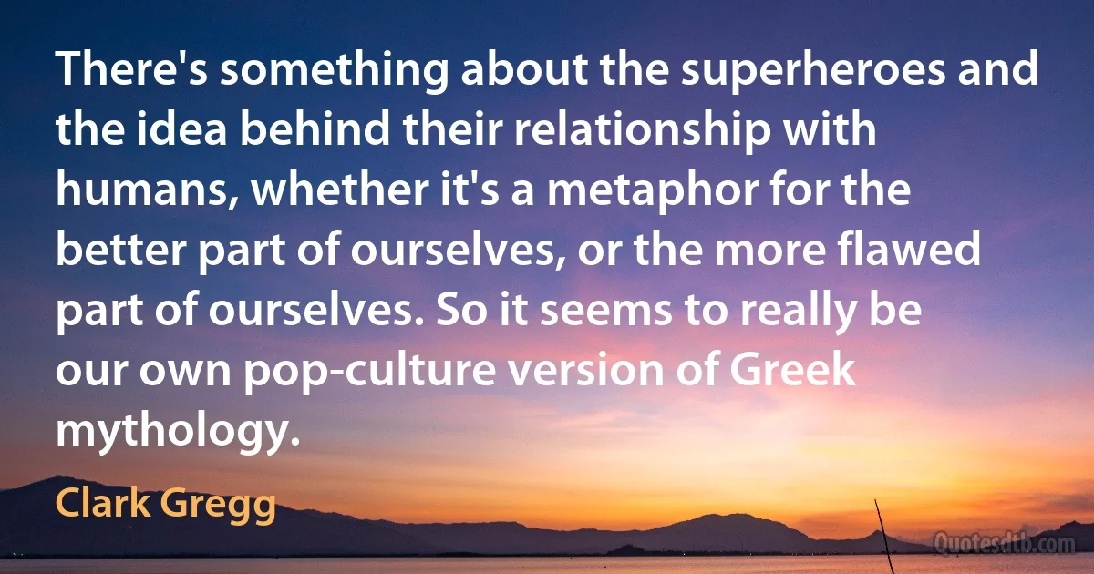 There's something about the superheroes and the idea behind their relationship with humans, whether it's a metaphor for the better part of ourselves, or the more flawed part of ourselves. So it seems to really be our own pop-culture version of Greek mythology. (Clark Gregg)