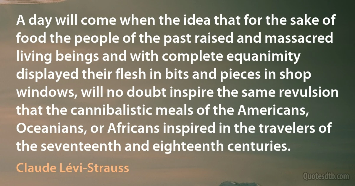 A day will come when the idea that for the sake of food the people of the past raised and massacred living beings and with complete equanimity displayed their flesh in bits and pieces in shop windows, will no doubt inspire the same revulsion that the cannibalistic meals of the Americans, Oceanians, or Africans inspired in the travelers of the seventeenth and eighteenth centuries. (Claude Lévi-Strauss)