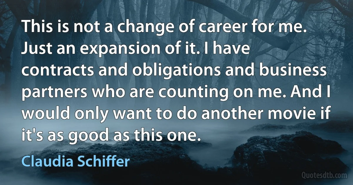 This is not a change of career for me. Just an expansion of it. I have contracts and obligations and business partners who are counting on me. And I would only want to do another movie if it's as good as this one. (Claudia Schiffer)