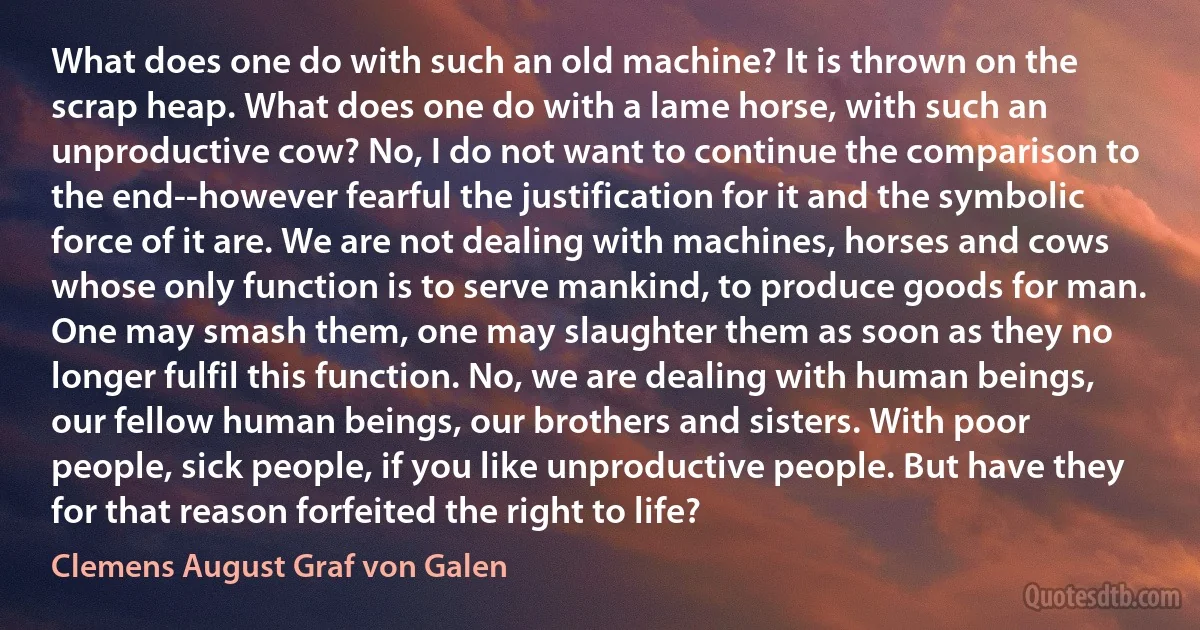 What does one do with such an old machine? It is thrown on the scrap heap. What does one do with a lame horse, with such an unproductive cow? No, I do not want to continue the comparison to the end--however fearful the justification for it and the symbolic force of it are. We are not dealing with machines, horses and cows whose only function is to serve mankind, to produce goods for man. One may smash them, one may slaughter them as soon as they no longer fulfil this function. No, we are dealing with human beings, our fellow human beings, our brothers and sisters. With poor people, sick people, if you like unproductive people. But have they for that reason forfeited the right to life? (Clemens August Graf von Galen)