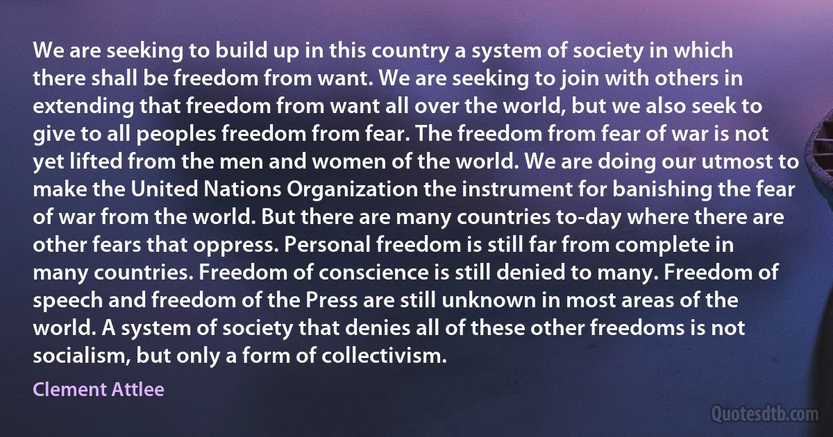 We are seeking to build up in this country a system of society in which there shall be freedom from want. We are seeking to join with others in extending that freedom from want all over the world, but we also seek to give to all peoples freedom from fear. The freedom from fear of war is not yet lifted from the men and women of the world. We are doing our utmost to make the United Nations Organization the instrument for banishing the fear of war from the world. But there are many countries to-day where there are other fears that oppress. Personal freedom is still far from complete in many countries. Freedom of conscience is still denied to many. Freedom of speech and freedom of the Press are still unknown in most areas of the world. A system of society that denies all of these other freedoms is not socialism, but only a form of collectivism. (Clement Attlee)