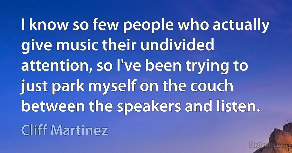 I know so few people who actually give music their undivided attention, so I've been trying to just park myself on the couch between the speakers and listen. (Cliff Martinez)