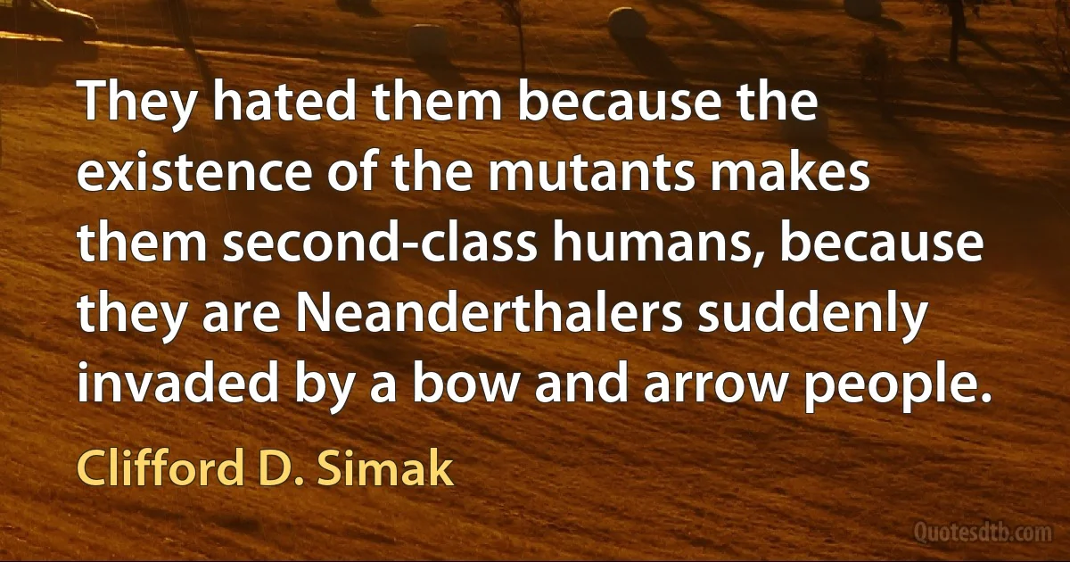 They hated them because the existence of the mutants makes them second-class humans, because they are Neanderthalers suddenly invaded by a bow and arrow people. (Clifford D. Simak)