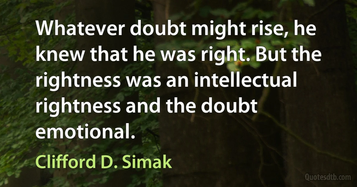 Whatever doubt might rise, he knew that he was right. But the rightness was an intellectual rightness and the doubt emotional. (Clifford D. Simak)