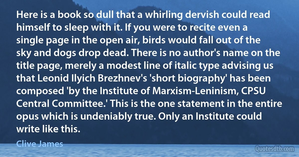 Here is a book so dull that a whirling dervish could read himself to sleep with it. If you were to recite even a single page in the open air, birds would fall out of the sky and dogs drop dead. There is no author's name on the title page, merely a modest line of italic type advising us that Leonid Ilyich Brezhnev's 'short biography' has been composed 'by the Institute of Marxism-Leninism, CPSU Central Committee.' This is the one statement in the entire opus which is undeniably true. Only an Institute could write like this. (Clive James)