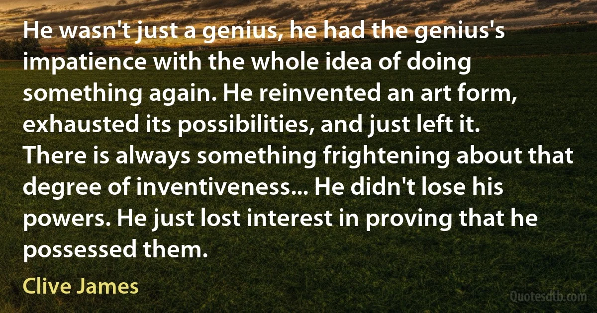 He wasn't just a genius, he had the genius's impatience with the whole idea of doing something again. He reinvented an art form, exhausted its possibilities, and just left it. There is always something frightening about that degree of inventiveness... He didn't lose his powers. He just lost interest in proving that he possessed them. (Clive James)