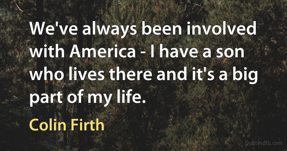 We've always been involved with America - I have a son who lives there and it's a big part of my life. (Colin Firth)