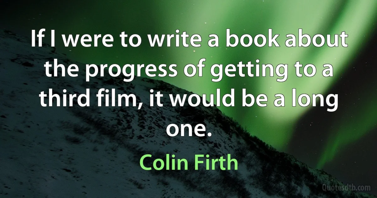 If I were to write a book about the progress of getting to a third film, it would be a long one. (Colin Firth)