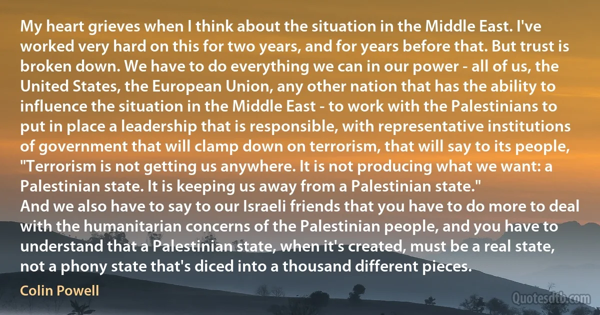 My heart grieves when I think about the situation in the Middle East. I've worked very hard on this for two years, and for years before that. But trust is broken down. We have to do everything we can in our power - all of us, the United States, the European Union, any other nation that has the ability to influence the situation in the Middle East - to work with the Palestinians to put in place a leadership that is responsible, with representative institutions of government that will clamp down on terrorism, that will say to its people, "Terrorism is not getting us anywhere. It is not producing what we want: a Palestinian state. It is keeping us away from a Palestinian state."
And we also have to say to our Israeli friends that you have to do more to deal with the humanitarian concerns of the Palestinian people, and you have to understand that a Palestinian state, when it's created, must be a real state, not a phony state that's diced into a thousand different pieces. (Colin Powell)