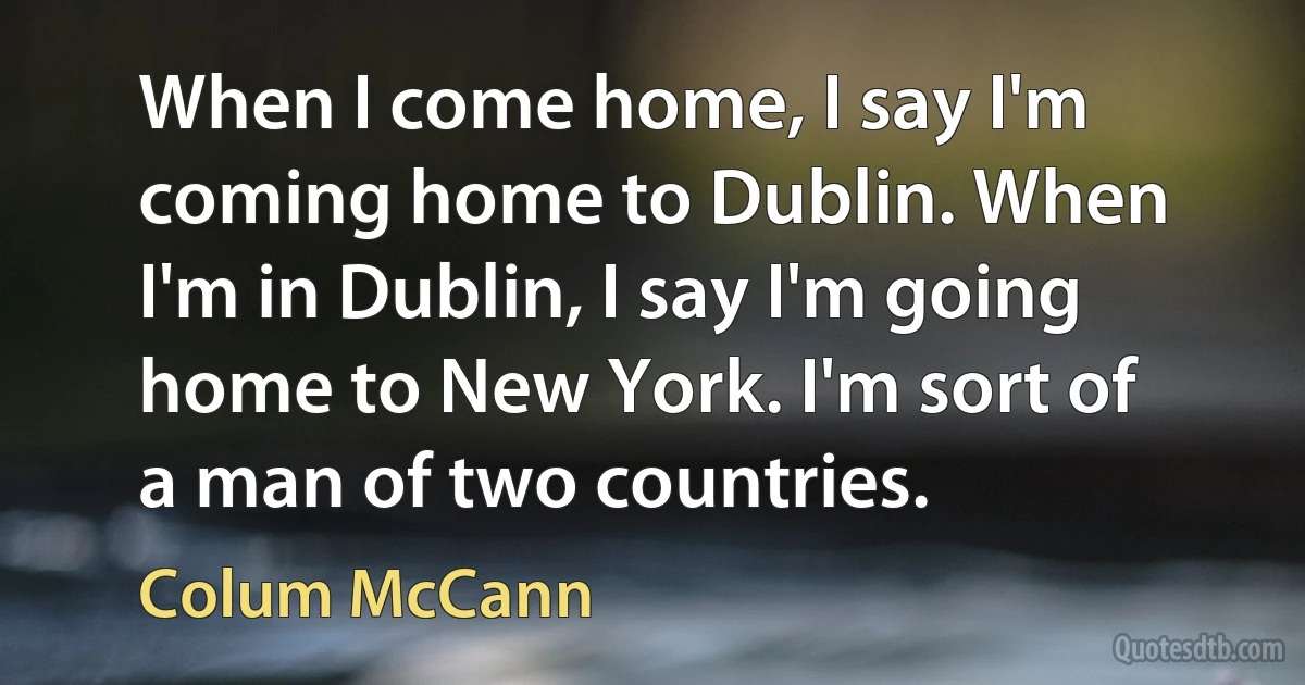 When I come home, I say I'm coming home to Dublin. When I'm in Dublin, I say I'm going home to New York. I'm sort of a man of two countries. (Colum McCann)