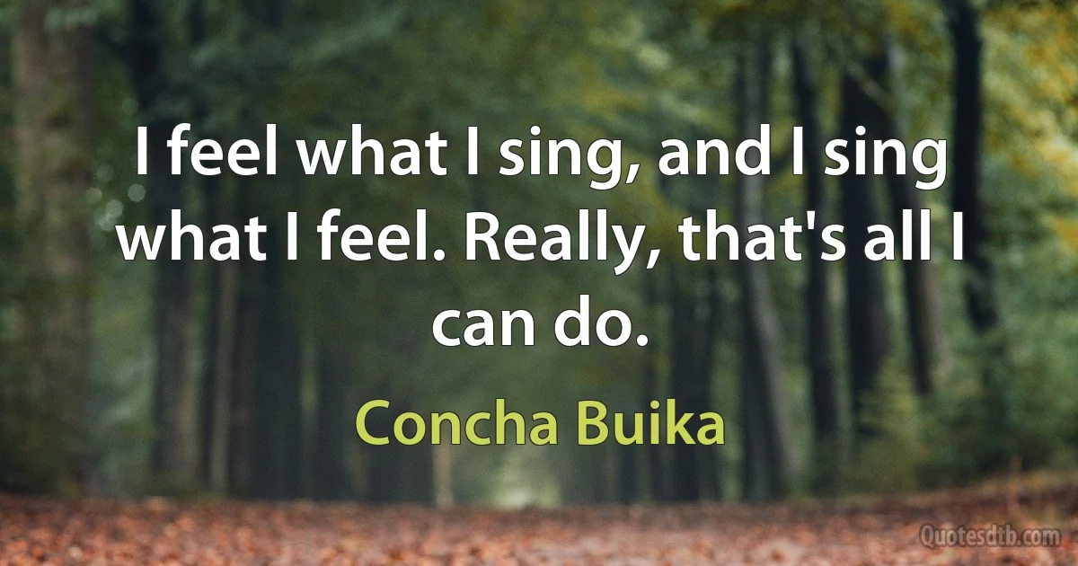 I feel what I sing, and I sing what I feel. Really, that's all I can do. (Concha Buika)