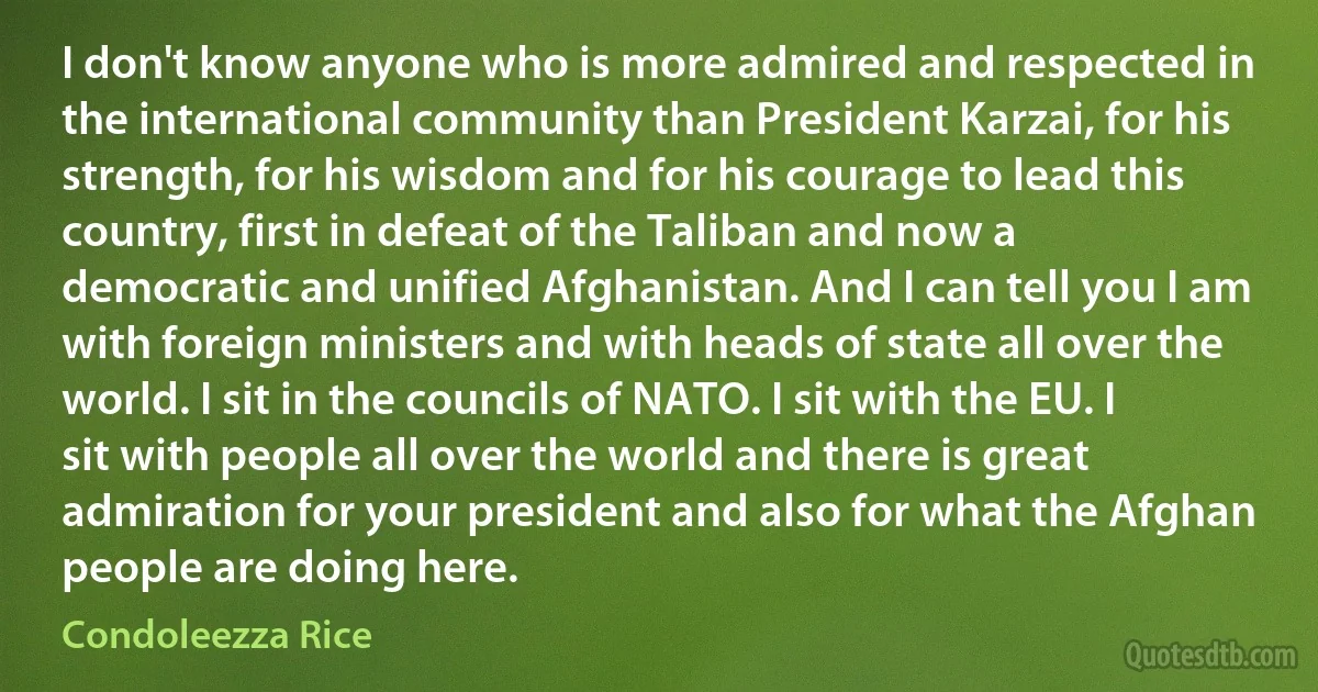 I don't know anyone who is more admired and respected in the international community than President Karzai, for his strength, for his wisdom and for his courage to lead this country, first in defeat of the Taliban and now a democratic and unified Afghanistan. And I can tell you I am with foreign ministers and with heads of state all over the world. I sit in the councils of NATO. I sit with the EU. I sit with people all over the world and there is great admiration for your president and also for what the Afghan people are doing here. (Condoleezza Rice)