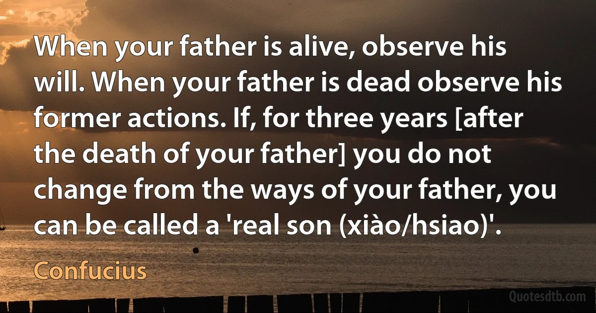 When your father is alive, observe his will. When your father is dead observe his former actions. If, for three years [after the death of your father] you do not change from the ways of your father, you can be called a 'real son (xiào/hsiao)'. (Confucius)