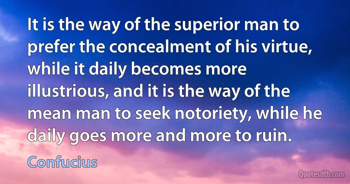 It is the way of the superior man to prefer the concealment of his virtue, while it daily becomes more illustrious, and it is the way of the mean man to seek notoriety, while he daily goes more and more to ruin. (Confucius)