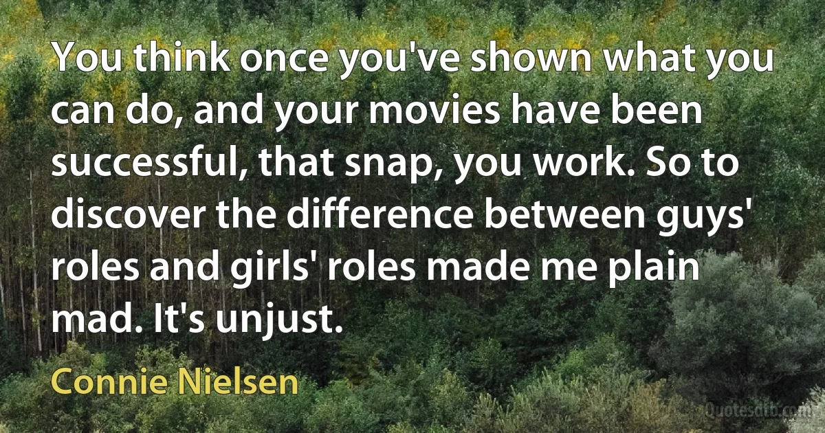 You think once you've shown what you can do, and your movies have been successful, that snap, you work. So to discover the difference between guys' roles and girls' roles made me plain mad. It's unjust. (Connie Nielsen)