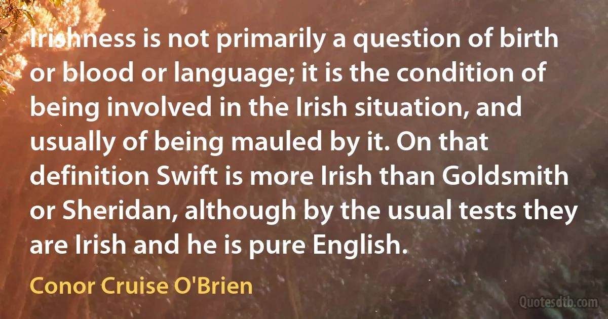 Irishness is not primarily a question of birth or blood or language; it is the condition of being involved in the Irish situation, and usually of being mauled by it. On that definition Swift is more Irish than Goldsmith or Sheridan, although by the usual tests they are Irish and he is pure English. (Conor Cruise O'Brien)