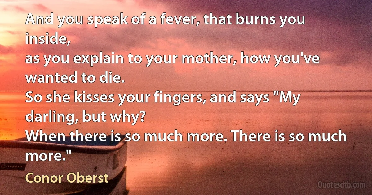 And you speak of a fever, that burns you inside,
as you explain to your mother, how you've wanted to die.
So she kisses your fingers, and says "My darling, but why?
When there is so much more. There is so much more." (Conor Oberst)