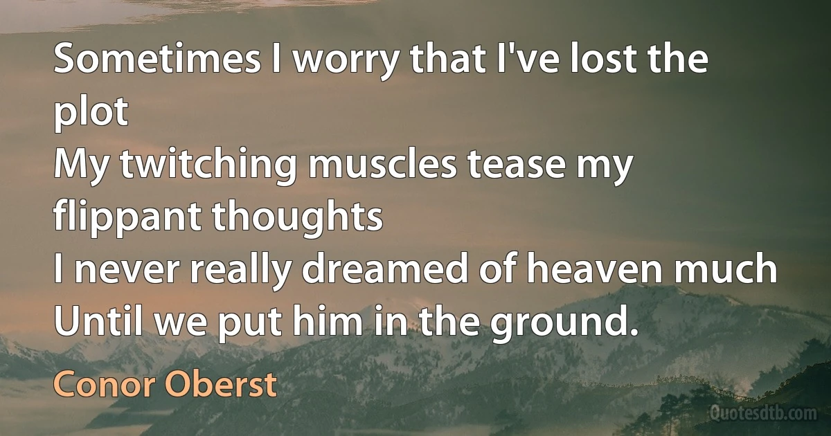 Sometimes I worry that I've lost the plot
My twitching muscles tease my flippant thoughts
I never really dreamed of heaven much
Until we put him in the ground. (Conor Oberst)