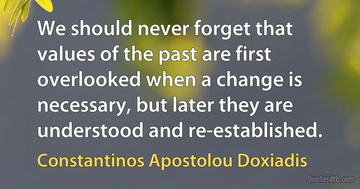 We should never forget that values of the past are first overlooked when a change is necessary, but later they are understood and re-established. (Constantinos Apostolou Doxiadis)