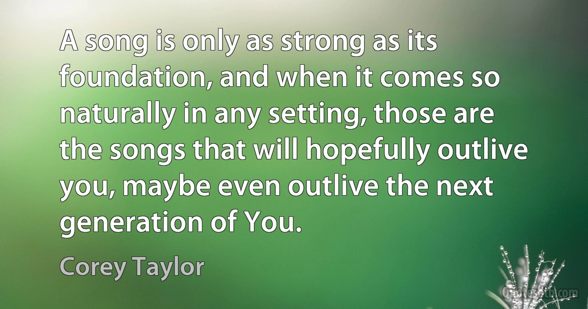 A song is only as strong as its foundation, and when it comes so naturally in any setting, those are the songs that will hopefully outlive you, maybe even outlive the next generation of You. (Corey Taylor)