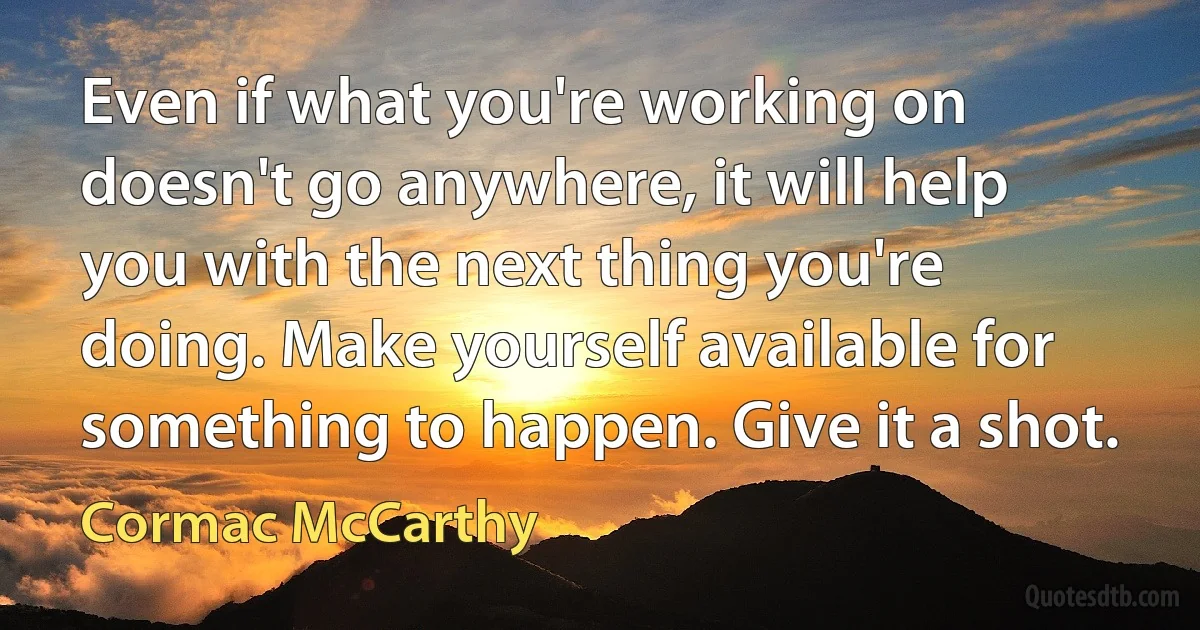 Even if what you're working on doesn't go anywhere, it will help you with the next thing you're doing. Make yourself available for something to happen. Give it a shot. (Cormac McCarthy)