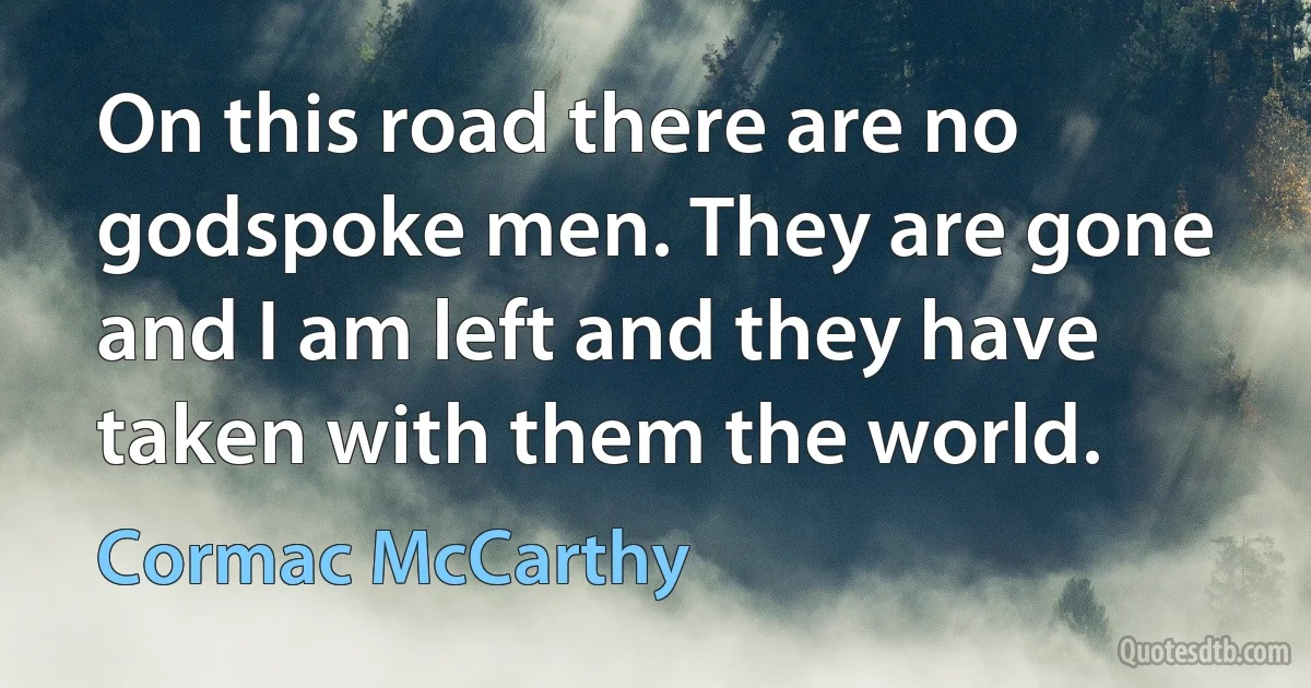 On this road there are no godspoke men. They are gone and I am left and they have taken with them the world. (Cormac McCarthy)