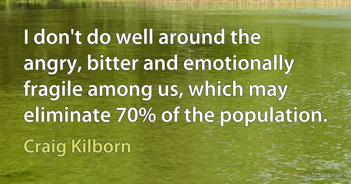 I don't do well around the angry, bitter and emotionally fragile among us, which may eliminate 70% of the population. (Craig Kilborn)