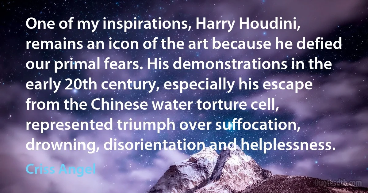 One of my inspirations, Harry Houdini, remains an icon of the art because he defied our primal fears. His demonstrations in the early 20th century, especially his escape from the Chinese water torture cell, represented triumph over suffocation, drowning, disorientation and helplessness. (Criss Angel)