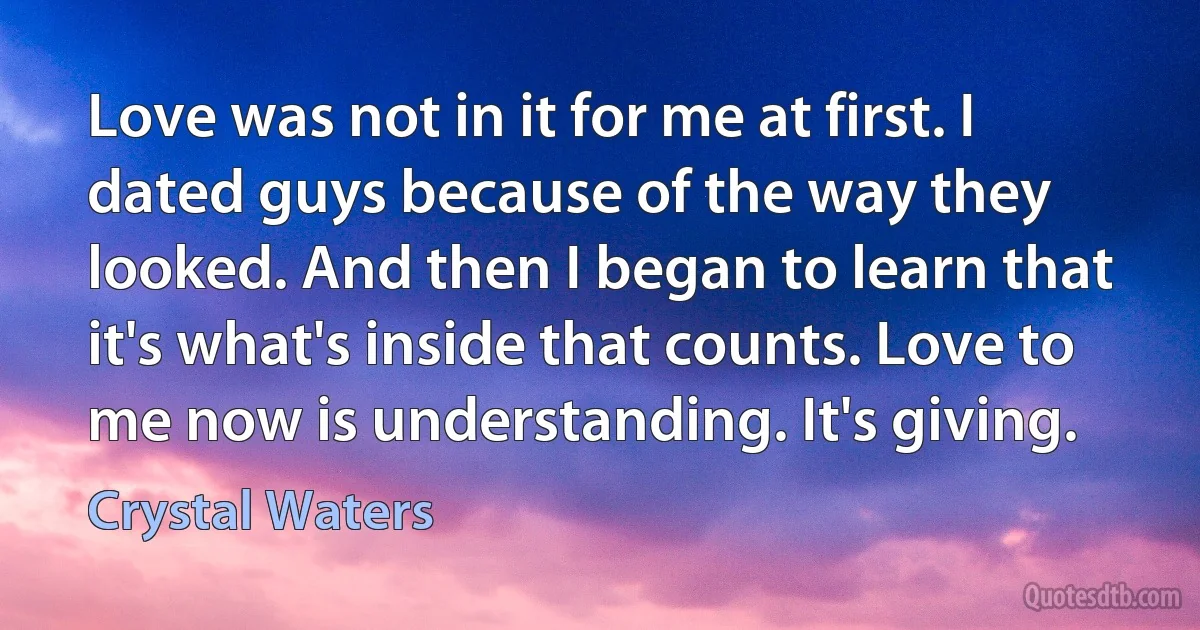 Love was not in it for me at first. I dated guys because of the way they looked. And then I began to learn that it's what's inside that counts. Love to me now is understanding. It's giving. (Crystal Waters)