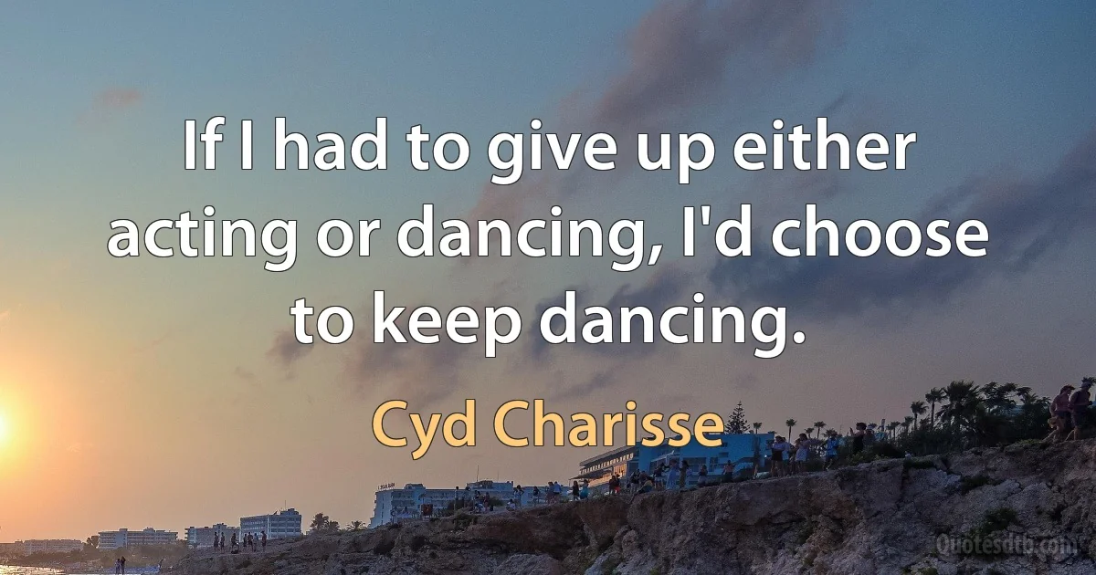 If I had to give up either acting or dancing, I'd choose to keep dancing. (Cyd Charisse)