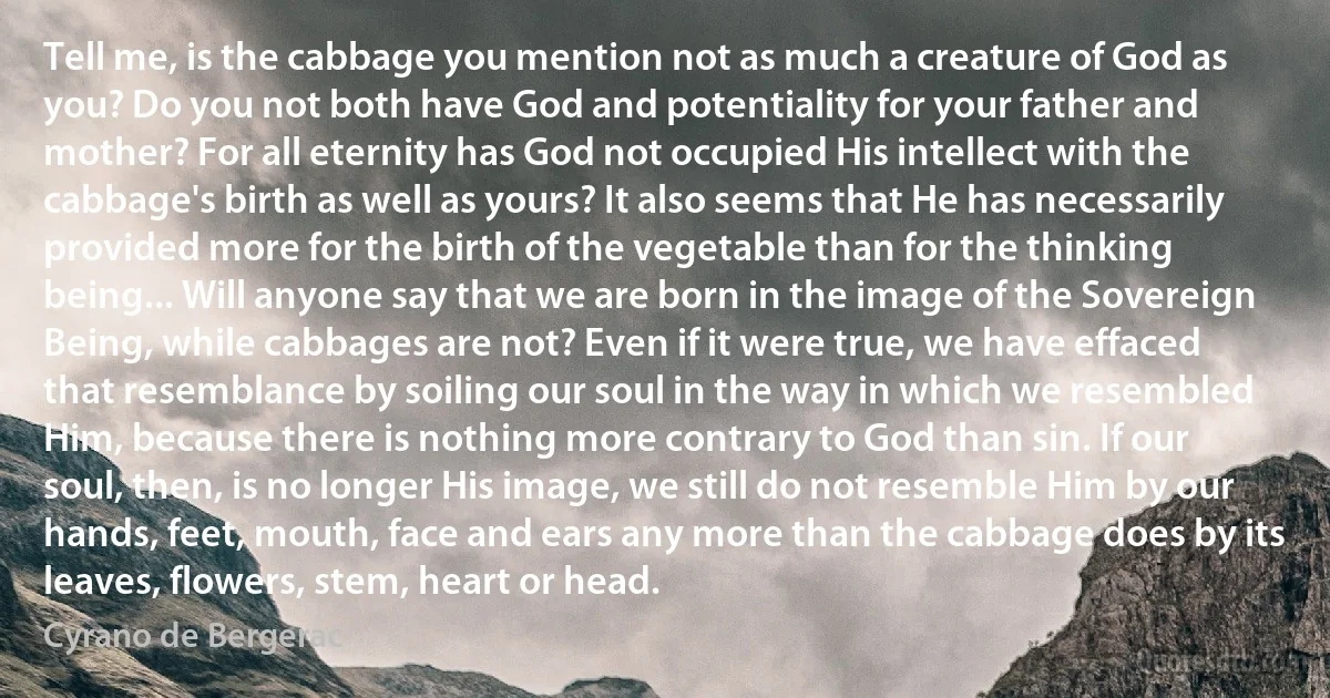 Tell me, is the cabbage you mention not as much a creature of God as you? Do you not both have God and potentiality for your father and mother? For all eternity has God not occupied His intellect with the cabbage's birth as well as yours? It also seems that He has necessarily provided more for the birth of the vegetable than for the thinking being... Will anyone say that we are born in the image of the Sovereign Being, while cabbages are not? Even if it were true, we have effaced that resemblance by soiling our soul in the way in which we resembled Him, because there is nothing more contrary to God than sin. If our soul, then, is no longer His image, we still do not resemble Him by our hands, feet, mouth, face and ears any more than the cabbage does by its leaves, flowers, stem, heart or head. (Cyrano de Bergerac)