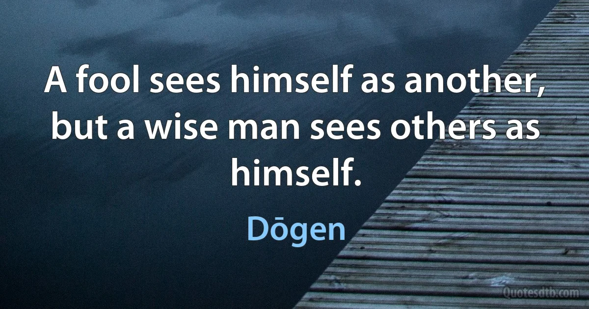 A fool sees himself as another, but a wise man sees others as himself. (Dōgen)