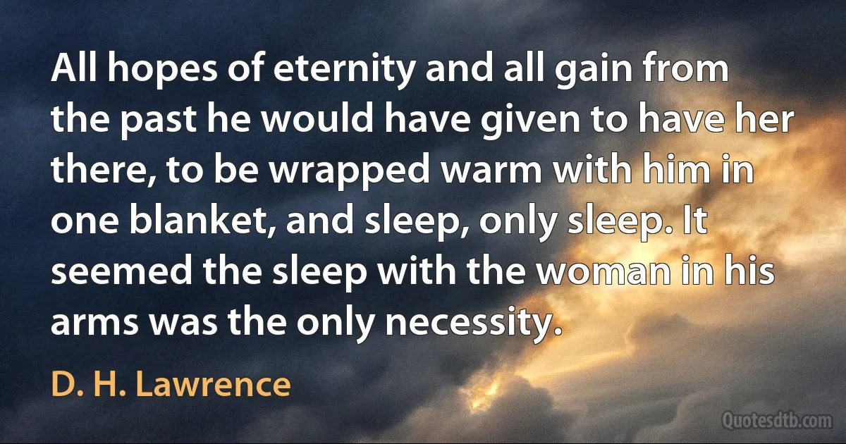 All hopes of eternity and all gain from the past he would have given to have her there, to be wrapped warm with him in one blanket, and sleep, only sleep. It seemed the sleep with the woman in his arms was the only necessity. (D. H. Lawrence)